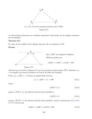 ∠1, ∠2 y ∠3 son los ángulos exteriores del 4ABC.
Figura 15.2
A continuación probaremos un resultado importante relacionado con los ángulos interiores
de un triángulo.
Teorema 15.1
La suma de las medidas de los ángulos interiores de un triángulo es 180◦
.
Prueba
Figura 15.3
Sea 4ABC un triángulo cualquiera.
Debemos probar que
∠BAC + ∠ABC + ∠ACB = 180◦
.
Tracemos por un vértice, digamos B, una recta paralela al lado opuesto AC y llamemos α y
υ los ángulos que forma la paralela con dos de los lados del triángulo.
Como ∠α, ∠ABC y ∠υ forman un ángulo llano entonces
∠α + ∠ABC + ∠υ = 180◦
(15.1)
Como
∠BAC ∼
= ∠α (15.2)
porque ∠BAC y ∠α son alternos internos entre paralelas y
∠ACB ∼
= ∠υ (15.3)
porque ∠ACB y ∠υ son alternos internos entre paralelas, entonces sustituyendo 15.2 y 15.3
en 15.1 tenemos que
∠BAC + ∠ABC + ∠ACB = 180◦
. (15.4)
102
 