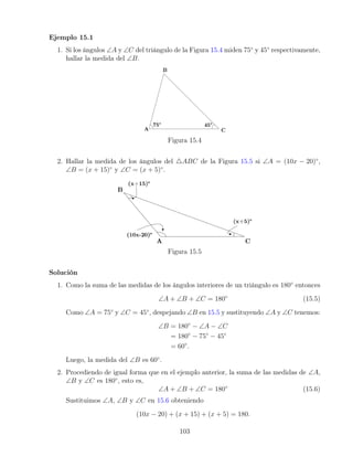 Ejemplo 15.1
1. Si los ángulos ∠A y ∠C del triángulo de la Figura 15.4 miden 75◦
y 45◦
respectivamente,
hallar la medida del ∠B.
Figura 15.4
2. Hallar la medida de los ángulos del 4ABC de la Figura 15.5 si ∠A = (10x − 20)◦
,
∠B = (x + 15)◦
y ∠C = (x + 5)◦
.
Figura 15.5
Solución
1. Como la suma de las medidas de los ángulos interiores de un triángulo es 180◦
entonces
∠A + ∠B + ∠C = 180◦
(15.5)
Como ∠A = 75◦
y ∠C = 45◦
, despejando ∠B en 15.5 y sustituyendo ∠A y ∠C tenemos:
∠B = 180◦
− ∠A − ∠C
= 180◦
− 75◦
− 45◦
= 60◦
.
Luego, la medida del ∠B es 60◦
.
2. Procediendo de igual forma que en el ejemplo anterior, la suma de las medidas de ∠A,
∠B y ∠C es 180◦
, esto es,
∠A + ∠B + ∠C = 180◦
(15.6)
Sustituimos ∠A, ∠B y ∠C en 15.6 obteniendo
(10x − 20) + (x + 15) + (x + 5) = 180.
103
 