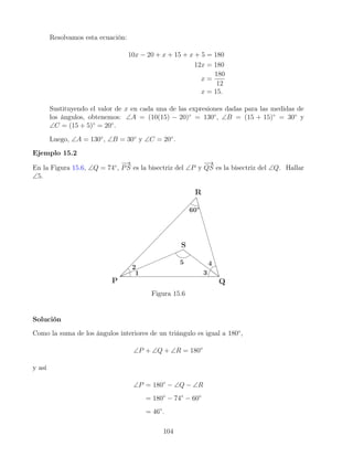 Resolvamos esta ecuación:
10x − 20 + x + 15 + x + 5 = 180
12x = 180
x =
180
12
x = 15.
Sustituyendo el valor de x en cada una de las expresiones dadas para las medidas de
los ángulos, obtenemos: ∠A = (10(15) − 20)◦
= 130◦
, ∠B = (15 + 15)◦
= 30◦
y
∠C = (15 + 5)◦
= 20◦
.
Luego, ∠A = 130◦
, ∠B = 30◦
y ∠C = 20◦
.
Ejemplo 15.2
En la Figura 15.6, ∠Q = 74◦
,
−
→
PS es la bisectriz del ∠P y
−
→
QS es la bisectriz del ∠Q. Hallar
∠5.
Figura 15.6
Solución
Como la suma de los ángulos interiores de un triángulo es igual a 180◦
,
∠P + ∠Q + ∠R = 180◦
y así
∠P = 180◦
− ∠Q − ∠R
= 180◦
− 74◦
− 60◦
= 46◦
.
104
 