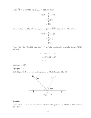 Como
−
→
PS es la bisectriz del ∠P, ∠1 ∼
= ∠2 y por tanto
m(∠1) =
1
2
m(∠P)
=
1
2
(46◦
)
= 23◦
.
Como los ángulos ∠3 y ∠4 son congruentes por ser
−
→
QS la bisectriz del ∠Q, entonces
m(∠3) =
1
2
m(∠Q)
=
1
2
(74◦
)
= 37◦
.
Como ∠1+∠3+∠5 = 180◦
, por ser ∠1, ∠3 y ∠5 los ángulos interiores del triángulo 4PQS,
entonces
∠5 = 180◦
− ∠1 − ∠3
= 180◦
− 23◦
− 37◦
= 120◦
.
Luego, ∠5 = 120◦
.
Ejemplo 15.3
En la Figura 15.7, si la recta AB es paralela a DE, hallar ∠1, ∠2 y ∠3.
Figura 15.7
Solución
Como ∠3 ∼
= ∠BCE por ser alternos internos entre paralelas y ∠BCE = 65◦
, entonces
∠3 = 65◦
.
105
 
