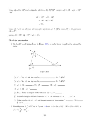 Como ∠2, ∠3 y ∠D son los ángulos interiores del 4CED, entonces ∠2 + ∠3 + ∠D = 180◦
y así
∠2 = 180◦
− ∠3 − ∠D
= 180◦
− 65◦
− 45◦
= 70◦
.
Como ∠1 y ∠D son alternos internos entre paralelas, ∠1 ∼
= ∠D y como ∠D = 45◦
, entonces
∠1 = 45◦
.
Luego, ∠1 = 45◦
, ∠2 = 70◦
y ∠3 = 65◦
.
Ejercicios propuestos
1. Si 4ABC es el triángulo de la Figura 16.9, en cada literal completar la afirmación
dada.
Figura 15.8
(a) ∠1, ∠2 y ∠3 son los ángulos del 4ABC.
(b) ∠4, ∠5 y ∠6 son los ángulos del 4ABC.
(c) ∠1 + ∠4 = , ∠2 + ∠5 = , ∠3 + ∠6 = .
(d) ∠1 + ∠2 + ∠3 = .
(e) Si ∠1 fuera un ángulo recto entonces ∠2 + ∠3 = .
(f) Si en el triángulo del literal anterior ∠2 ∼
= ∠3, entonces ∠2 = y ∠3 = .
(g) Si los ángulos ∠1, ∠2 y ∠3 son congruentes entre sí entonces ∠1 = , ∠2 =
y ∠3 = .
2. Consideremos el 4ABC de la Figura 15.9 con ∠A = (x − 30)◦
, ∠B = (2x − 120)◦
y
∠C =

1
2
x + 15
◦
.
106
 