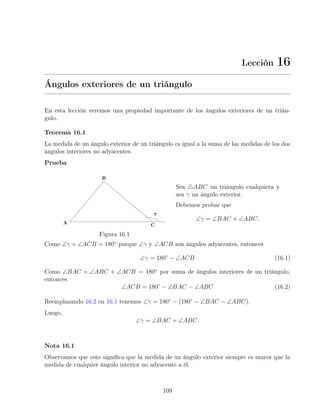 Lección 16
Ángulos exteriores de un triángulo
En esta lección veremos una propiedad importante de los ángulos exteriores de un trián-
gulo.
Teorema 16.1
La medida de un ángulo exterior de un triángulo es igual a la suma de las medidas de los dos
ángulos interiores no adyacentes.
Prueba
Figura 16.1
Sea 4ABC un triángulo cualquiera y
sea γ un ángulo exterior.
Debemos probar que
∠γ = ∠BAC + ∠ABC.
Como ∠γ + ∠ACB = 180◦
porque ∠γ y ∠ACB son ángulos adyacentes, entonces
∠γ = 180◦
− ∠ACB (16.1)
Como ∠BAC + ∠ABC + ∠ACB = 180◦
por suma de ángulos interiores de un triángulo,
entonces
∠ACB = 180◦
− ∠BAC − ∠ABC (16.2)
Reemplazando 16.2 en 16.1 tenemos ∠γ = 180◦
− (180◦
− ∠BAC − ∠ABC).
Luego,
∠γ = ∠BAC + ∠ABC.
Nota 16.1
Observamos que esto significa que la medida de un ángulo exterior siempre es mayor que la
medida de cualquier ángulo interior no adyacente a él.
109
 