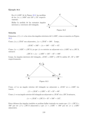 Ejemplo 16.1
En el 4ABC de la Figura 16.2, las medidas
de los ∠α y ∠ABC son 135◦
y 35◦
respecti-
vamente.
Hallar la medida de los restantes ángulos
interiores y exteriores del triángulo.
Figura 16.2
Solución
Llamemos ∠β y ∠υ a los otros dos ángulos exteriores del 4ABC, como se muestra en Figura
16.2.
Como ∠α y ∠BAC son adyacentes, ∠α + ∠BAC = 180◦
. Luego,
∠BAC = 180◦
− ∠α = 180◦
− 135◦
= 45◦
.
Como ∠α = ∠ABC + ∠BCA, ya que ∠α es exterior no adyacente ni a ∠ABC ni a ∠BCA,
entonces
∠BCA = ∠α − ∠ABC = 135◦
− 35◦
= 100◦
.
Luego, los ángulos interiores del triángulo, ∠BAC, ∠ABC y ∠BCA, miden 45◦
, 35◦
y 100◦
respectivamente.
Figura 16.3
Como ∠β es un ángulo exterior del triángulo no adyacente a ∠BAC ni a ∠ABC en-
tonces,
∠β = ∠BAC + ∠ABC = 45◦
+ 35◦
= 80◦
.
Como ∠υ es un ángulo exterior del triángulo no adyacente a ∠BAC ni a ∠BCA entonces,
∠υ = ∠BAC + ∠BCA = 45◦
+ 100◦
= 145◦
.
Estos últimos dos ángulos también se podrían hallar teniendo en cuenta que ∠β + ∠BCA =
180◦
por ser ∠β y ∠BCA adyacentes y que ∠υ + ∠ABC = 180◦
por ser ∠υ y ∠ABC
adyacentes.
110
 
