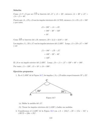 Solución
Como ∠4 ∼
= ∠5 por ser
−
−
→
CD la bisectriz del ∠C y ∠5 = 20◦
, entonces ∠4 = 20◦
y ∠C =
∠4 + ∠5 = 40◦
.
Puesto que ∠4, ∠D y ∠2 son los ángulos interiores del 4CDB, entonces ∠4+∠D+∠2 = 180◦
y por tanto
∠2 = 180◦
− ∠4 − ∠D
= 180◦
− 20◦
− 150◦
= 10◦
.
Como
−
−
→
BD es bisectriz del ∠B, entonces ∠B = 2∠2 = 2(10◦
) = 20◦
.
Los ángulos ∠1, ∠B y ∠C son los ángulos interiores del 4ABC. Luego, ∠1+∠B+∠C = 180◦
y así
∠1 = 180◦
− ∠B − ∠C
= 180◦
− 20◦
− 40◦
= 120◦
.
El ∠6 es un ángulo exterior del 4ABC. Luego, ∠6 = ∠1 + ∠C = 120◦
+ 40◦
= 160◦
.
Por tanto, ∠1 = 120◦
, ∠2 = 10◦
y ∠6 = 160◦
.
Ejercicios propuestos
1. En el 4ABC de la Figura 16.7, los ángulos ∠A y ∠B miden respectivamente 35◦
y 25◦
.
Figura 16.7
(a) Hallar la medida del ∠C.
(b) Trazar los ángulos exteriores del 4ABC y hallar sus medidas.
2. Consideremos el 4ABC de la Figura 16.8 con ∠A = (10x)◦
, ∠B = (15x − 10)◦
y
∠BCD = (20x + 25)◦
.
113
 