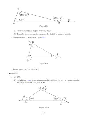 Figura 16.8
(a) Hallar la medida del ángulo exterior ∠BCD.
(b) Trazar los otros dos ángulos exteriores del 4ABC y hallar su medida.
3. Consideremos el 4ABC de la Figura 16.9.
Figura 16.9
Probar que ∠4 + ∠5 + ∠6 = 360◦
.
Respuestas
1. (a) 120◦
.
(b) En la Figura 16.10, se muestran los ángulos exteriores ∠α, ∠β y ∠γ, cuyas medidas
son respectivamente 145◦
, 155◦
y 60◦
.
Figura 16.10
114
 