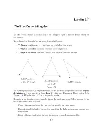 Lección 17
Clasificación de triángulos
En esta lección veremos la clasificación de los triángulos según la medida de sus lados y de
sus ángulos.
Según la medida de sus lados, los triángulos se clasifican en:
• Triángulo equilátero: es el que tiene los tres lados congruentes.
• Triángulo isósceles: es el que tiene dos lados congruentes.
• Triángulo escaleno: es el que tiene los tres lados de diferente medida.
4ABC equilátero
AB ∼
= BC ∼
= AC
4ABC isósceles
AC ∼
= BC
4ABC escaleno
Figura 17.1
En un triángulo isósceles, el ángulo formado por los dos lados congruentes se llama ángulo
del vértice y el lado opuesto se llama base del triángulo. En nuestro dibujo central de la
Figura 17.1 AB es la base y ∠C es el ángulo del vértice.
Respecto a sus ángulos, estos triángulos tienen las siguientes propiedades, algunas de las
cuales probaremos más adelante:
- En un triángulo equilátero, los tres ángulos también son congruentes.
- En un triángulo isósceles, los ángulos opuestos a los lados congruentes también son
congruentes.
- En un triángulo escaleno no hay dos ángulos que tengan la misma medida.
117
 