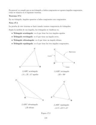 En general, se cumple que en un triángulo, a lados congruentes se oponen ángulos congruentes,
como se enuncia en el siguiente teorema.
Teorema 17.1
En un triángulo, ángulos opuestos a lados congruentes son congruentes.
Nota 17.1
La prueba de este teorema se hará cuando veamos congruencia de triángulos.
Según la medida de sus ángulos, los triángulos se clasifican en:
• Triángulo acutángulo: es el que tiene los tres ángulos agudos.
• Triángulo rectángulo: es el que tiene un ángulo recto.
• Triángulo obtusángulo: es el que tiene un ángulo obtuso.
• Triángulo equiángulo: es el que tiene los tres ángulos congruentes.
4ABC acutángulo
∠A, ∠B, ∠C agudos
4ABC rectángulo
∠B = 90◦
4ABC obtusángulo
∠B obtuso
4ABC equiángulo
∠A ∼
= ∠B ∼
= ∠C
Figura 17.2
118
 