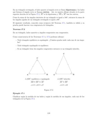 En un triángulo rectángulo, el lado opuesto al ángulo recto se llama hipotenusa y los lados
que forman el ángulo recto se llaman catetos. Así, en nuestro dibujo situado en la parte
superior derecha de la Figura 17.2, AC es la hipotenusa y AB y AC son los catetos.
Como la suma de los ángulos interiores de un triángulo es igual a 180◦
, entonces la suma de
los ángulos agudos de un triángulo rectángulo es igual a 90◦
.
El siguiente resultado, conocido como recíproco del Teorema 17.1, también es válido y su
prueba puede hacerse con congruencia de triángulos.
Teorema 17.2
En un triángulo, lados opuestos a ángulos congruentes son congruentes.
Como consecuencia de los Teoremas 17.1 y 17.2 podemos afirmar:
- Todo triangulo equilátero es equiángulo. ¿Cuántos grados mide cada uno de sus ángu-
los?
- Todo triángulo equiángulo es equilátero.
- Si un triángulo tiene dos ángulos congruentes entonces es un triángulo isósceles.
4ABC equilátero y equiángulo
AB ∼
= BC ∼
= AC
∠A ∼
= ∠B ∼
= ∠C
4ABC isósceles
AC ∼
= BC
∠A ∼
= ∠B
Figura 17.3
Ejemplo 17.1
Clasificar según la medida de sus lados y según la medida de sus ángulos, cada uno de los
triángulos de la Figura 17.4.
119
 