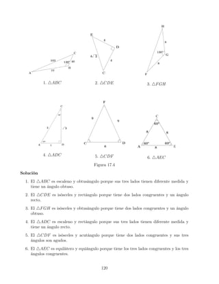 1. 4ABC 2. 4CDE 3. 4FGH
4. 4ADC 5. 4CDF 6. 4AEC
Figura 17.4
Solución
1. El 4ABC es escaleno y obtusángulo porque sus tres lados tienen diferente medida y
tiene un ángulo obtuso.
2. El 4CDE es isósceles y rectángulo porque tiene dos lados congruentes y un ángulo
recto.
3. El 4FGH es isósceles y obtusángulo porque tiene dos lados congruentes y un ángulo
obtuso.
4. El 4ADC es escaleno y rectángulo porque sus tres lados tienen diferente medida y
tiene un ángulo recto.
5. El 4CDF es isósceles y acutángulo porque tiene dos lados congruentes y sus tres
ángulos son agudos.
6. El 4AEC es equilátero y equiángulo porque tiene los tres lados congruentes y los tres
ángulos congruentes.
120
 