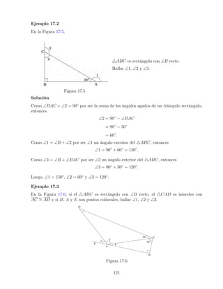 Ejemplo 17.2
En la Figura 17.5,
Figura 17.5
4ABC es rectángulo con ∠B recto.
Hallar ∠1, ∠2 y ∠3.
Solución
Como ∠BAC + ∠2 = 90◦
por ser la suma de los ángulos agudos de un triángulo rectángulo,
entonces
∠2 = 90◦
− ∠BAC
= 90◦
− 30◦
= 60◦
.
Como ∠1 = ∠B + ∠2 por ser ∠1 un ángulo exterior del 4ABC, entonces
∠1 = 90◦
+ 60◦
= 150◦
.
Como ∠3 = ∠B + ∠BAC por ser ∠3 un ángulo exterior del 4ABC, entonces
∠3 = 90◦
+ 30◦
= 120◦
.
Luego, ∠1 = 150◦
, ∠2 = 60◦
y ∠3 = 120◦
.
Ejemplo 17.3
En la Figura 17.6, si el 4ABC es rectángulo con ∠B recto, el 4CAD es isósceles con
AC ∼
= AD y si B, A y E son puntos colineales, hallar ∠1, ∠2 y ∠3.
Figura 17.6
121
 