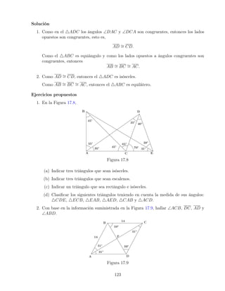 Solución
1. Como en el 4ADC los ángulos ∠DAC y ∠DCA son congruentes, entonces los lados
opuestos son congruentes, esto es,
AD ∼
= CD.
Como el 4ABC es equiángulo y como los lados opuestos a ángulos congruentes son
congruentes, entonces
AB ∼
= BC ∼
= AC.
2. Como AD ∼
= CD, entonces el 4ADC es isósceles.
Como AB ∼
= BC ∼
= AC, entonces el 4ABC es equilátero.
Ejercicios propuestos
1. En la Figura 17.8,
Figura 17.8
(a) Indicar tres triángulos que sean isósceles.
(b) Indicar tres triángulos que sean escalenos.
(c) Indicar un triángulo que sea rectángulo e isósceles.
(d) Clasificar los siguientes triángulos teniendo en cuenta la medida de sus ángulos:
4CDE, 4ECB, 4EAB, 4AED, 4CAB y 4ACD.
2. Con base en la información suministrada en la Figura 17.9, hallar ∠ACB, DC, AD y
∠ABD.
Figura 17.9
123
 