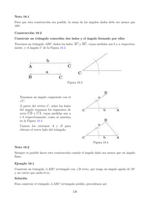 Nota 18.1
Para que esta construcción sea posible, la suma de los ángulos dados debe ser menor que
180◦
.
Construcción 18.2
Construir un triángulo conocidos dos lados y el ángulo formado por ellos
Tracemos un triángulo ABC dados los lados AC y BC, cuyas medidas son b y a respectiva-
mente, y el ángulo C de la Figura 18.3.
Figura 18.3
Trazamos un ángulo congruente con el
∠C.
A partir del vértice C, sobre los lados
del ángulo trazamos los segmentos de
recta CB y CA, cuyas medidas son a
y b respectivamente, como se muestra
en la Figura 18.4.
Unimos los extremos A y B para
obtener el tercer lado del triángulo.
Figura 18.4
Nota 18.2
Siempre es posible hacer esta construcción cuando el ángulo dado sea menor que un ángulo
llano.
Ejemplo 18.1
Construir un triángulo 4ABC rectángulo con ∠B recto, que tenga un ángulo agudo de 50◦
y un cateto que mida 6 cm.
Solución
Para construir el triángulo 4ABC rectángulo pedido, procedemos así:
126
 
