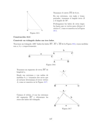 Figura 18.5
Trazamos el cateto BA de 6 cm.
En sus extremos, con regla y trans-
portador, trazamos el ángulo recto B
y el ángulo de 50◦
.
Prolongamos los lados de estos ángu-
los hasta que se corten para obtener el
vértice C, como se muestra en la Figura
18.5.
Construcción 18.3
Construir un triángulo dados sus tres lados.
Tracemos un triángulo ABC dados los lados BC, AC y AB de la Figura 18.6, cuyas medidas
son a, b y c respectivamente.
Figura 18.6
Trazamos un segmento de recta BC de
longitud a.
Desde sus extremos y con radios de
medidas b y c trazamos dos arcos que
al cortarse determinan el tercer vértice
A, como se muestra en la Figura 18.7.
Unimos el vértice A con los extremos
del segmento BC y obtenemos los
otros dos lados del triángulo.
Figura 18.7
127
 
