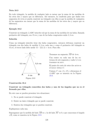 Nota 18.3
En todo triángulo, la medida de cualquier lado es menor que la suma de las medidas de
los otros dos y mayor que su diferencia. Así entonces, la condición para que dados tres
segmentos de recta se pueda construir un triángulo con ellos es que la medida de cualquiera
de los segmentos sea menor que la suma de las medidas de los otros dos y mayor que su
diferencia.
Ejemplo 18.2
Construir un triángulo 4ABC isósceles tal que la suma de las medidas de sus lados, llamada
perímetro del triángulo, sea 15 cm y uno de los lados congruentes mida 5, 5 cm.
Solución
Como un triángulo isósceles tiene dos lados congruentes, entonces debemos construir un
triángulo con dos lados de medida 5, 5 cm cada uno y como el perímetro del triángulo es
15 cm, el tercer lado debe medir 15 − 2(5, 5) = 4 cm. Para ello:
Figura 18.8
Trazamos un segmento AB de 4 cm.
Con centro en cada uno de los ex-
tremos de este segmento y radio 5, 5 cm
trazamos un arco.
El punto de corte de estos dos arcos es
el tercer vértice C.
Unimos C con A y B y obtenemos el
4ABC que se muestra en la Figura
18.8.
Construcción 18.4
Construir un triángulo conocidos dos lados y uno de los ángulos que no es el
formado por ellos.
En este caso se pueden presentar tres situaciones:
1. No se puede construir el triángulo.
2. Existe un único triángulo que se puede construir.
3. Existen dos triángulos que se pueden construir.
Expliquemos cada una.
Supongamos que la medida del lado AB es c, la del lado AC es b y que conocemos el ángulo
∠B, como se muestra en la Figura 18.9.
128
 