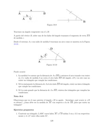 Figura 18.9
Tracemos un ángulo congruente con el ∠B.
A partir del vértice B, sobre uno de los lados del ángulo trazamos el segmento de recta BA
de medida c.
Desde el extremo A y con radio de medida b tracemos un arco como se muestra en la Figura
18.10 .
Figura 18.10
Puede ocurrir:
1. La medida b es menor que la distancia de A a BD y entonces el arco trazado con centro
en A y radio de medida b no corta el otro lado BD del ángulo ∠B y en este caso no
existe un triángulo que cumpla las condiciones.
2. Si b es justamente la distancia de A al otro lado BD del ángulo, existe un único triángulo
que cumple las condiciones.
3. Si b es más grande que la distancia de A a BD, existen dos triángulos que cumplen las
condiciones.
Nota 18.4
Observemos que en el caso anterior el ángulo ∠B es agudo. Investigar ¿qué ocurre si ∠B
es obtuso?, ¿cómo debe ser la medida de AC con respecto a la de AB, para que exista un
triángulo?
Ejercicios propuestos
1. Construir un triángulo 4ABC cuyos lados AC y CB midan 5 cm y 3.5 cm respectiva-
mente y el ∠C entre ellos mida 55◦
.
129
 