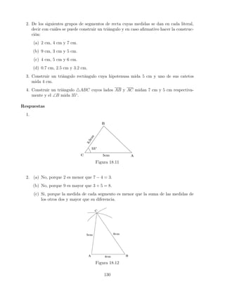 2. De los siguientes grupos de segmentos de recta cuyas medidas se dan en cada literal,
decir con cuáles se puede construir un triángulo y en caso afirmativo hacer la construc-
ción:
(a) 2 cm, 4 cm y 7 cm.
(b) 9 cm, 3 cm y 5 cm.
(c) 4 cm, 5 cm y 6 cm.
(d) 0.7 cm, 2.5 cm y 3.2 cm.
3. Construir un triángulo rectángulo cuya hipotenusa mida 5 cm y uno de sus catetos
mida 4 cm.
4. Construir un triángulo 4ABC cuyos lados AB y AC midan 7 cm y 5 cm respectiva-
mente y el ∠B mida 35◦
.
Respuestas
1.
Figura 18.11
2. (a) No, porque 2 es menor que 7 − 4 = 3.
(b) No, porque 9 es mayor que 3 + 5 = 8.
(c) Si, porque la medida de cada segmento es menor que la suma de las medidas de
los otros dos y mayor que su diferencia.
Figura 18.12
130
 