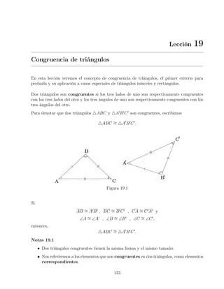 Lección 19
Congruencia de triángulos
En esta lección veremos el concepto de congruencia de triángulos, el primer criterio para
probarla y su aplicación a casos especiales de triángulos isósceles y rectángulos.
Dos triángulos son congruentes si los tres lados de uno son respectivamente congruentes
con los tres lados del otro y los tres ángulos de uno son respectivamente congruentes con los
tres ángulos del otro.
Para denotar que dos triángulos 4ABC y 4A0
B0
C0
son congruentes, escribimos
4ABC ∼
= 4A0
B0
C0
.
Figura 19.1
Si
AB ∼
= A0B0 , BC ∼
= B0C0 , CA ∼
= C0A0 y
∠A ∼
= ∠A0
, ∠B ∼
= ∠B0
, ∠C ∼
= ∠C0
,
entonces,
4ABC ∼
= 4A0
B0
C0
.
Notas 19.1
• Dos triángulos congruentes tienen la misma forma y el mismo tamaño.
• Nos referiremos a los elementos que son congruentes en dos triángulos, como elementos
correspondientes.
133
 