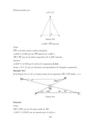 Debemos probar que
∠A ∼
= ∠C.
Figura 19.3
4ABC,
−
−
→
BD bisectriz
Como
−
−
→
BD es un lado común a ambos triángulos,
∠ABD ∼
= ∠CBD por ser
−
−
→
BD bisectriz de ∠ABC y
AB ∼
= BC por ser los lados congruentes del 4ABC isósceles,
entonces
4ABD ∼
= 4CBD por el criterio de congruencia L-A-L.
Luego, ∠A ∼
= ∠C por ser elementos correspondientes de triángulos congruentes.
Ejemplo 19.1
En la Figura 19.4, si M es el punto medio de los segmentos AB y CD, hallar z y w.
Figura 19.4
Solución
Como
AM ∼
= MB, por ser M punto medio de AB,
∠AMC ∼
= ∠DMB, por ser opuestos por el vértice y
135
 