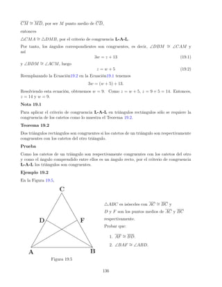 CM ∼
= MD, por ser M punto medio de CD,
entonces
4CMA ∼
= 4DMB, por el criterio de congruencia L-A-L.
Por tanto, los ángulos correspondientes son congruentes, es decir, ∠DBM ∼
= ∠CAM y
así
3w = z + 13 (19.1)
y ∠BDM ∼
= ∠ACM, luego
z = w + 5 (19.2)
Reemplazando la Ecuación19.2 en la Ecuación19.1 tenemos
3w = (w + 5) + 13.
Resolviendo esta ecuación, obtenemos w = 9. Como z = w + 5, z = 9 + 5 = 14. Entonces,
z = 14 y w = 9.
Nota 19.1
Para aplicar el criterio de congruencia L-A-L en triángulos rectángulos sólo se requiere la
congruencia de los catetos como lo muestra el Teorema 19.2.
Teorema 19.2
Dos triángulos rectángulos son congruentes si los catetos de un triángulo son respectivamente
congruentes con los catetos del otro triángulo.
Prueba
Como los catetos de un triángulo son respectivamente congruentes con los catetos del otro
y como el ángulo comprendido entre ellos es un ángulo recto, por el criterio de congruencia
L-A-L los triángulos son congruentes.
Ejemplo 19.2
En la Figura 19.5,
Figura 19.5
4ABC es isósceles con AC ∼
= BC y
D y F son los puntos medios de AC y BC
respectivamente.
Probar que:
1. AF ∼
= BD.
2. ∠BAF ∼
= ∠ABD.
136
 