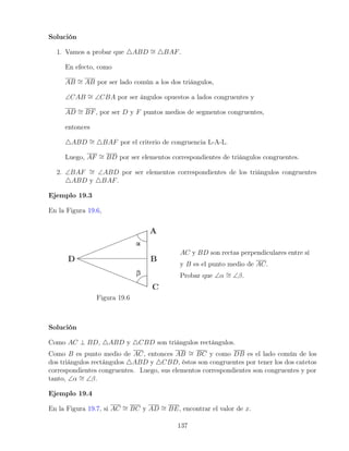 Solución
1. Vamos a probar que 4ABD ∼
= 4BAF.
En efecto, como
AB ∼
= AB por ser lado común a los dos triángulos,
∠CAB ∼
= ∠CBA por ser ángulos opuestos a lados congruentes y
AD ∼
= BF, por ser D y F puntos medios de segmentos congruentes,
entonces
4ABD ∼
= 4BAF por el criterio de congruencia L-A-L.
Luego, AF ∼
= BD por ser elementos correspondientes de triángulos congruentes.
2. ∠BAF ∼
= ∠ABD por ser elementos correspondientes de los triángulos congruentes
4ABD y 4BAF.
Ejemplo 19.3
En la Figura 19.6,
Figura 19.6
AC y BD son rectas perpendiculares entre sí
y B es el punto medio de AC.
Probar que ∠α ∼
= ∠β.
Solución
Como AC ⊥ BD, 4ABD y 4CBD son triángulos rectángulos.
Como B es punto medio de AC, entonces AB ∼
= BC y como DB es el lado común de los
dos triángulos rectángulos 4ABD y 4CBD, éstos son congruentes por tener los dos catetos
correspondientes congruentes. Luego, sus elementos correspondientes son congruentes y por
tanto, ∠α ∼
= ∠β.
Ejemplo 19.4
En la Figura 19.7, si AC ∼
= BC y AD ∼
= BE, encontrar el valor de x.
137
 