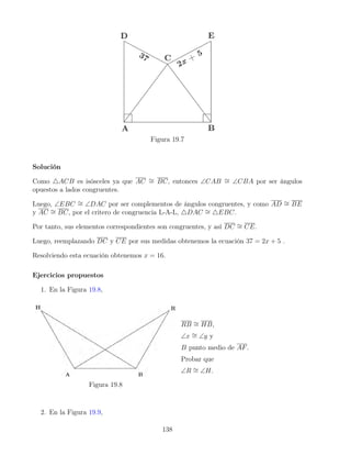 Figura 19.7
Solución
Como 4ACB es isósceles ya que AC ∼
= BC, entonces ∠CAB ∼
= ∠CBA por ser ángulos
opuestos a lados congruentes.
Luego, ∠EBC ∼
= ∠DAC por ser complementos de ángulos congruentes, y como AD ∼
= BE
y AC ∼
= BC, por el critero de congruencia L-A-L, 4DAC ∼
= 4EBC.
Por tanto, sus elementos correspondientes son congruentes, y así DC ∼
= CE.
Luego, reemplazando DC y CE por sus medidas obtenemos la ecuación 37 = 2x + 5 .
Resolviendo esta ecuación obtenemos x = 16.
Ejercicios propuestos
1. En la Figura 19.8,
Figura 19.8
RB ∼
= HB,
∠x ∼
= ∠y y
B punto medio de AF.
Probar que
∠R ∼
= ∠H.
2. En la Figura 19.9,
138
 
