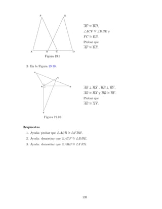 Figura 19.9
AC ∼
= BD,
∠ACF ∼
= ∠DBE y
FC ∼
= EB.
Probar que
AF ∼
= DE.
3. En la Figura 19.10,
Figura 19.10
AR ⊥ RX , BR ⊥ RY ,
AR ∼
= RX y BR ∼
= RY .
Probar que
AB ∼
= XY .
Respuestas
1. Ayuda: probar que 4ABR ∼
= 4FBH.
2. Ayuda: demostrar que 4ACF ∼
= 4DBE.
3. Ayuda: demostrar que 4ARB ∼
= 4Y RX.
139
 