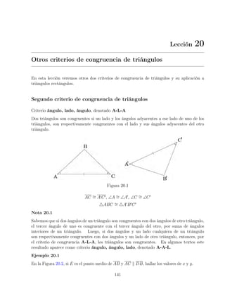 Lección 20
Otros criterios de congruencia de triángulos
En esta lección veremos otros dos criterios de congruencia de triángulos y su aplicación a
triángulos rectángulos.
Segundo criterio de congruencia de triángulos
Criterio ángulo, lado, ángulo, denotado A-L-A
Dos triángulos son congruentes si un lado y los ángulos adyacentes a ese lado de uno de los
triángulos, son respectivamente congruentes con el lado y sus ángulos adyacentes del otro
triángulo.
Figura 20.1
AC ∼
= A0C0, ∠A ∼
= ∠A0
, ∠C ∼
= ∠C0
4ABC ∼
= 4A0
B0
C0
Nota 20.1
Sabemos que si dos ángulos de un triángulo son congruentes con dos ángulos de otro triángulo,
el tercer ángulo de uno es congruente con el tercer ángulo del otro, por suma de ángulos
interiores de un triángulo. Luego, si dos ángulos y un lado cualquiera de un triángulo
son respectivamente congruentes con dos ángulos y un lado de otro triángulo, entonces, por
el criterio de congruencia A-L-A, los triángulos son congruentes. En algunos textos este
resultado aparece como criterio ángulo, ángulo, lado, denotado A-A-L.
Ejemplo 20.1
En la Figura 20.2, si E es el punto medio de AB y AC k DB, hallar los valores de x y y.
141
 