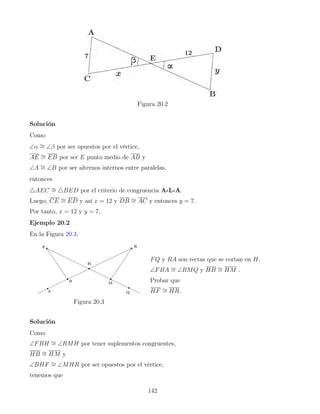 Figura 20.2
Solución
Como
∠α ∼
= ∠β por ser opuestos por el vértice,
AE ∼
= EB por ser E punto medio de AB y
∠A ∼
= ∠B por ser alternos internos entre paralelas,
entonces
4AEC ∼
= 4BED por el criterio de congruencia A-L-A.
Luego, CE ∼
= ED y así x = 12 y DB ∼
= AC y entonces y = 7.
Por tanto, x = 12 y y = 7.
Ejemplo 20.2
En la Figura 20.3,
Figura 20.3
FQ y RA son rectas que se cortan en H,
∠FBA ∼
= ∠RMQ y HB ∼
= HM .
Probar que
HF ∼
= HR.
Solución
Como
∠FBH ∼
= ∠RMH por tener suplementos congruentes,
HB ∼
= HM y
∠BHF ∼
= ∠MHR por ser opuestos por el vértice,
tenemos que
142
 