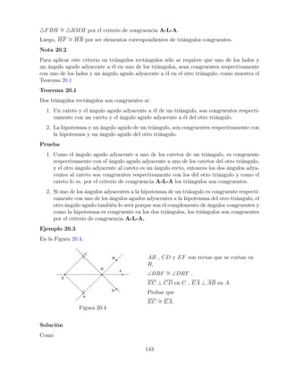 4FBH ∼
= 4RMH por el criterio de congruencia A-L-A.
Luego, HF ∼
= HR por ser elementos correspondientes de triángulos congruentes.
Nota 20.2
Para aplicar este criterio en triángulos rectángulos sólo se requiere que uno de los lados y
un ángulo agudo adyacente a él en uno de los triángulos, sean congruentes respectivamente
con uno de los lados y un ángulo agudo adyacente a él en el otro triángulo, como muestra el
Teorema 20.1
Teorema 20.1
Dos triángulos rectángulos son congruentes si:
1. Un cateto y el ángulo agudo adyacente a él de un triángulo, son congruentes respecti-
vamente con un cateto y el ángulo agudo adyacente a él del otro triángulo.
2. La hipotenusa y un ángulo agudo de un triángulo, son congruentes respectivamente con
la hipotenusa y un ángulo agudo del otro triángulo.
Prueba
1. Como el ángulo agudo adyacente a uno de los catetos de un triángulo, es congruente
respectivamente con el ángulo agudo adyacente a uno de los catetos del otro triángulo,
y el otro ángulo adyacente al cateto es un ángulo recto, entonces los dos ángulos adya-
centes al cateto son congruentes respectivamente con los del otro triángulo y como el
cateto lo es, por el criterio de congruencia A-L-A los triángulos son congruentes.
2. Si uno de los ángulos adyacentes a la hipotenusa de un triángulo es congruente respecti-
vamente con uno de los ángulos agudos adyacentes a la hipotenusa del otro triángulo, el
otro ángulo agudo también lo será porque son el complemento de ángulos congruentes y
como la hipotenusa es congruente en los dos triángulos, los triángulos son congruentes
por el criterio de congruencia A-L-A.
Ejemplo 20.3
En la Figura 20.4,
Figura 20.4
AB , CD y EF son rectas que se cortan en
R,
∠BRF ∼
= ∠DRF ,
EC ⊥ CD en C , EA ⊥ AB en A.
Probar que
EC ∼
= EA.
Solución
Como
143
 