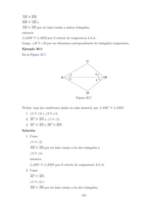 AH ∼
= BR,
BH ∼
= AR y
AB ∼
= AB por ser lado común a ambos triángulos,
entonces
4ABH ∼
= 4ABR por el criterio de congruencia L-L-L.
Luego, ∠H ∼
= ∠R por ser elementos correspondientes de triángulos congruentes.
Ejemplo 20.5
En la Figura 20.7,
Figura 20.7
Probar, bajo las condiciones dadas en cada numeral, que 4ABC ∼
= 4ABD.
1. ∠1 ∼
= ∠2 y ∠3 ∼
= ∠4.
2. AC ∼
= AD y ∠1 ∼
= ∠2.
3. AC ∼
= AD y BC ∼
= BD.
Solución
1. Como
∠1 ∼
= ∠2,
AB ∼
= AB por ser lado común a los dos triángulos y
∠3 ∼
= ∠4,
entonces
4ABC ∼
= 4ABD por el criterio de congruencia A-L-A.
2. Como
AC ∼
= AD,
∠1 ∼
= ∠2 y
AB ∼
= AB por ser lado común a los dos triángulos,
145
 