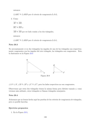 entonces
4ABC ∼
= 4ABD por el criterio de congruencia L-A-L.
3. Como
AC ∼
= AD,
BC ∼
= BD y
AB ∼
= AB por ser lado común a los dos triángulos,
entonces
4ABC ∼
= 4ABD por el criterio de congruencia L-L-L.
Nota 20.3
No necesariamente si en dos triángulos los ángulos de uno de los triángulos son respectiva-
mente congruentes con los ángulos del otro triángulo, los triángulos son congruentes. Esto
lo ilustramos en la Figura 20.8
Figura 20.8
∠A ∼
= ∠A0
, ∠B ∼
= ∠B0
y ∠C ∼
= ∠C0
, pero los lados respectivos no son congruentes.
Observemos que estos dos triángulos tienen la misma forma pero distinto tamaño y, como
veremos más adelante, estos triángulos se llaman triángulos semejantes.
Nota 20.4
Aclaramos que no hemos hecho aquí las pruebas de los criterios de congruencia de triángulos,
pero es posible hacerlas.
Ejercicios propuestos
1. En la Figura 20.9,
146
 