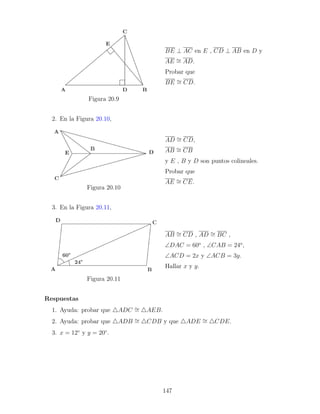 Figura 20.9
BE ⊥ AC en E , CD ⊥ AB en D y
AE ∼
= AD.
Probar que
BE ∼
= CD.
2. En la Figura 20.10,
Figura 20.10
AD ∼
= CD,
AB ∼
= CB
y E , B y D son puntos colineales.
Probar que
AE ∼
= CE.
3. En la Figura 20.11,
Figura 20.11
AB ∼
= CD , AD ∼
= BC ,
∠DAC = 60o
, ∠CAB = 24o
,
∠ACD = 2x y ∠ACB = 3y.
Hallar x y y.
Respuestas
1. Ayuda: probar que 4ADC ∼
= 4AEB.
2. Ayuda: probar que 4ADB ∼
= 4CDB y que 4ADE ∼
= 4CDE.
3. x = 12◦
y y = 20◦
.
147
 