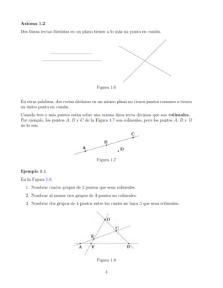 Axioma 1.2
Dos líneas rectas distintas en un plano tienen a lo más un punto en común.
Figura 1.6
En otras palabras, dos rectas distintas en un mismo plano no tienen puntos comunes o tienen
un único punto en común.
Cuando tres o más puntos están sobre una misma línea recta decimos que son colineales.
Por ejemplo, los puntos A, B y C de la Figura 1.7 son colineales, pero los puntos A, B y D
no lo son.
Figura 1.7
Ejemplo 1.1
En la Figura 1.8,
1. Nombrar cuatro grupos de 3 puntos que sean colineales.
2. Nombrar al menos tres grupos de 3 puntos no colineales.
3. Nombrar dos grupos de 4 puntos entre los cuales no haya 3 que sean colineales.
Figura 1.8
4
 