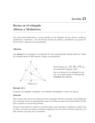 Lección 21
Rectas en el triángulo
Alturas y Mediatrices
Las rectas más importantes o rectas notables en un triángulo son las alturas, medianas,
mediatrices y bisectrices. En esta lección veremos las alturas y mediatrices, sus puntos de
intersección y algunas de sus propiedades.
Alturas
Una altura de un triángulo es el segmento de recta perpendicular trazado desde un vértice
del triángulo hasta el lado opuesto o hasta su prolongación.
Figura 21.1
En la Figura 21.1, AE, BF y CD son
las alturas del triángulo ABC.
Las tres alturas de un triángulo se cor-
tan en un único punto O, llamado or-
tocentro del triángulo.
Ejemplo 21.1
Construir un triángulo rectángulo y un triángulo obtusángulo y trazar sus alturas.
Solución
Para trazar cada una de las alturas de estos triángulos debemos recordar el procedimiento
para construir una recta perpendicular a una recta dada que pase por un punto fuera de ella,
que se explicó en una lección anterior.
Como las tres alturas se cortan en un único punto, para trazarlas es suficiente construir dos
de ellas y la tercera se obtiene trazando el segmento de recta entre el vértice respectivo y el
lado opuesto, que pase por el ortocentro.
149
 