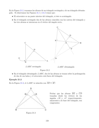 En la Figura 21.2, trazamos las alturas de un triángulo rectángulo y de un triángulo obtusán-
gulo. Si observamos las Figuras 21.1 y 21.2 vemos que:
• El ortocentro es un punto interior del triángulo, si éste es acutángulo.
• En el triángulo rectángulo dos de las alturas coinciden con los catetos del triángulo y
las tres alturas se intersecan en el vértice del ángulo recto.
4ABC rectángulo 4ABC obtusángulo
Figura 21.2
• En el triángulo obtusángulo 4ABC, dos de las alturas se trazan sobre la prolongación
de dos de sus lados y el ortocentro está fuera del triángulo.
Ejemplo 21.2
En la Figura 21.3, el 4ABC es isósceles con AB ∼
= AC.
Figura 21.3
Probar que las alturas BE y CD
trazadas desde los vértices de los
ángulos ∠B y ∠C respectivamente,
adyacentes a la base del triángulo, son
congruentes
150
 