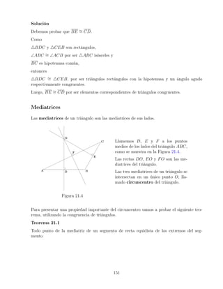Solución
Debemos probar que BE ∼
= CD.
Como
4BDC y 4CEB son rectángulos,
∠ABC ∼
= ∠ACB por ser 4ABC isósceles y
BC es hipotenusa común,
entonces
4BDC ∼
= 4CEB, por ser triángulos rectángulos con la hipotenusa y un ángulo agudo
respectivamente congruentes.
Luego, BE ∼
= CD por ser elementos correspondientes de triángulos congruentes.
Mediatrices
Las mediatrices de un triángulo son las mediatrices de sus lados.
Figura 21.4
Llamemos D, E y F a los puntos
medios de los lados del triángulo ABC,
como se muestra en la Figura 21.4.
Las rectas DO, EO y FO son las me-
diatrices del triángulo.
Las tres mediatrices de un triángulo se
intersectan en un único punto O, lla-
mado circuncentro del triángulo.
Para presentar una propiedad importante del circuncentro vamos a probar el siguiente teo-
rema, utilizando la congruencia de triángulos.
Teorema 21.1
Todo punto de la mediatriz de un segmento de recta equidista de los extremos del seg-
mento.
151
 