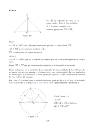 Prueba
Figura 21.5
Sea AB un segmento de recta, E su
punto medio y la recta l su mediatriz.
Si P un punto cualquiera de l,
debemos probar que AP ∼
= BP.
Como
4AEP y 4BEP son triángulos rectángulos, por ser l la mediatriz de AB,
AE ∼
= EB, por ser E punto medio de AB y
EP es lado común de ambos triángulos
entonces
4AEP ∼
= 4BEP por ser triángulos rectángulos con los catetos correspondientes congru-
entes.
Luego, AP ∼
= BP por ser elementos correspondientes de triángulos congruentes.
Como todo punto de la mediatriz de un segmento de recta equidista de los extremos del
segmento, por teorema anterior, y el circuncentro es un punto común a las tres mediatrices
de un triángulo, el circuncentro O es un punto que equidista o está a la misma distancia de
los tres vértices del triángulo.
Por tanto, O es el centro de la circunferencia que pasa por los tres vértices del triángulo,
como se muestra en la Figura 21.6, y se conoce como circunferencia circunscrita.
Figura 21.6
En la Figura 21.6,
4ABC
OE, OF y OG mediatrices
OA ∼
= OB ∼
= OC.
152
 