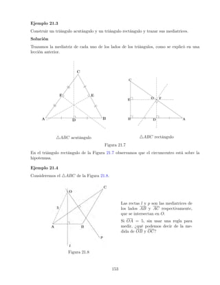 Ejemplo 21.3
Construir un triángulo acutángulo y un triángulo rectángulo y trazar sus mediatrices.
Solución
Trazamos la mediatriz de cada uno de los lados de los triángulos, como se explicó en una
lección anterior.
4ABC acutángulo 4ABC rectángulo
Figura 21.7
En el triángulo rectángulo de la Figura 21.7 observamos que el circuncentro está sobre la
hipotenusa.
Ejemplo 21.4
Consideremos el 4ABC de la Figura 21.8.
Figura 21.8
Las rectas l y p son las mediatrices de
los lados AB y AC respectivamente,
que se intersectan en O.
Si OA = 5, sin usar una regla para
medir, ¿qué podemos decir de la me-
dida de OB y OC?
153
 