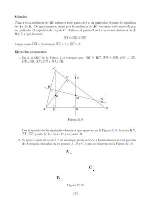 Solución
Como l es la mediatriz de AB, entonces todo punto de l y, en particular el punto O, equidista
de A y de B. De igual manera, como p es la mediatriz de AC, entonces todo punto de p y,
en particular O, equidista de A y de C. Esto es, el punto O está a la misma distancia de A,
B y C y por lo tanto
OA ∼
= OB ∼
= OC.
Luego, como OA = 5 entonces OB = 5 y OC = 5.
Ejercicios propuestos
1. En el 4ABC de la Figura 21.9 tenemos que: AH ∼
= HC, AD ∼
= DB, HN ⊥ AC,
CE⊥AB, AF⊥CB y DJ⊥AB.
Figura 21.9
Dar el nombre de los siguientes elementos que aparecen en la Figura 21.9: la recta HN,
AF, CE, punto O, la recta DJ y el punto M.
2. Se quiere construir un centro de salud que preste servicio a los habitantes de tres pueblos
de Antioquia ubicados en los puntos A, B y C, como se muestra en la Figura 21.10.
Figura 21.10
154
 