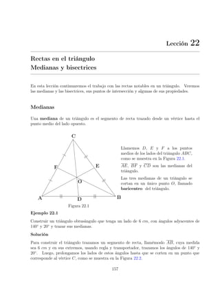 Lección 22
Rectas en el triángulo
Medianas y bisectrices
En esta lección continuaremos el trabajo con las rectas notables en un triángulo. Veremos
las medianas y las bisectrices, sus puntos de intersección y algunas de sus propiedades.
Medianas
Una mediana de un triángulo es el segmento de recta trazado desde un vértice hasta el
punto medio del lado opuesto.
Figura 22.1
Llamemos D, E y F a los puntos
medios de los lados del triángulo ABC,
como se muestra en la Figura 22.1.
AE, BF y CD son las medianas del
triángulo.
Las tres medianas de un triángulo se
cortan en un único punto O, llamado
baricentro del triángulo.
Ejemplo 22.1
Construir un triángulo obtusángulo que tenga un lado de 6 cm, con ángulos adyacentes de
140◦
y 20◦
y trazar sus medianas.
Solución
Para construir el triángulo trazamos un segmento de recta, llamémoslo AB, cuya medida
sea 6 cm y en sus extremos, usando regla y transportador, trazamos los ángulos de 140◦
y
20◦
. Luego, prolongamos los lados de estos ángulos hasta que se corten en un punto que
corresponde al vértice C, como se muestra en la Figura 22.2.
157
 