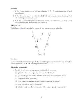 Solución
1. A, E y C son colineales; A, F y B son colineales; F, E y D son colineales y B, C y D
son colineales.
2. A, F y E son tres puntos no colineales; E, D y C son tres puntos no colineales y F, E
y C son tres puntos no colineales.
3. A, E B y D son cuatro puntos de los cuales no hay tres colineales; A, F, C y D son
cuatro puntos de los cuales no hay tres colineales
Ejemplo 1.2
En la Figura 1.9 nombrar todos los grupos de tres puntos que sean colineales.
Figura 1.9
Solución
Usando una regla encontramos que A, E y C son tres puntos colineales; G, D y E son tres
puntos colineales y B, E y F son tres puntos colineales.
Ejercicios propuestos
1. En cada literal contestar la pregunta, justificando la respuesta.
(a) ¿Cuántas líneas rectas pasan por dos puntos distintos?
(b) ¿Es posible que tres puntos distintos estén sobre una misma línea recta?
(c) ¿Todas las líneas son rectas?
(d) ¿Dos líneas rectas distintas tienen más de un punto en común?
(e) ¿Los teoremas se pueden demostrar?
(f) ¿Cuáles son tres de los instrumentos útiles para el trabajo en geometría?
5
 