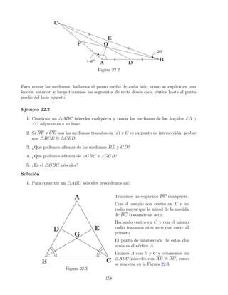 Figura 22.2
Para trazar las medianas, hallamos el punto medio de cada lado, como se explicó en una
lección anterior, y luego trazamos los segmentos de recta desde cada vértice hasta el punto
medio del lado opuesto.
Ejemplo 22.2
1. Construir un 4ABC isósceles cualquiera y trazar las medianas de los ángulos ∠B y
∠C adyacentes a su base.
2. Si BE y CD son las medianas trazadas en (a) y G es su punto de intersección, probar
que 4BCE ∼
= 4CBD.
3. ¿Qué podemos afirmar de las medianas BE y CD?
4. ¿Qué podemos afirmar de ∠GBC y ∠GCB?
5. ¿Es el 4GBC isósceles?
Solución
1. Para construir un 4ABC isósceles procedemos así:
Figura 22.3
Trazamos un segmento BC cualquiera.
Con el compás con centro en B y un
radio mayor que la mitad de la medida
de BC trazamos un arco.
Haciendo centro en C y con el mismo
radio trazamos otro arco que corte al
primero.
El punto de intersección de estos dos
arcos es el vértice A.
Unimos A con B y C y obtenemos un
4ABC isósceles con AB ∼
= AC, como
se muestra en la Figura 22.3.
158
 