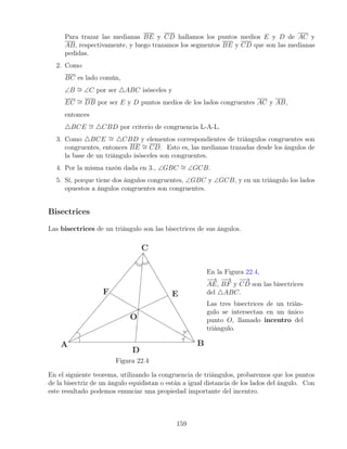 Para trazar las medianas BE y CD hallamos los puntos medios E y D de AC y
AB, respectivamente, y luego trazamos los segmentos BE y CD que son las medianas
pedidas.
2. Como
BC es lado común,
∠B ∼
= ∠C por ser 4ABC isósceles y
EC ∼
= DB por ser E y D puntos medios de los lados congruentes AC y AB,
entonces
4BCE ∼
= 4CBD por criterio de congruencia L-A-L.
3. Como 4BCE ∼
= 4CBD y elementos correspondientes de triángulos congruentes son
congruentes, entonces BE ∼
= CD. Esto es, las medianas trazadas desde los ángulos de
la base de un triángulo isósceles son congruentes.
4. Por la misma razón dada en 3., ∠GBC ∼
= ∠GCB.
5. Sí, porque tiene dos ángulos congruentes, ∠GBC y ∠GCB, y en un triángulo los lados
opuestos a ángulos congruentes son congruentes.
Bisectrices
Las bisectrices de un triángulo son las bisectrices de sus ángulos.
Figura 22.4
En la Figura 22.4,
−
→
AE,
−
−
→
BF y
−
−
→
CD son las bisectrices
del 4ABC.
Las tres bisectrices de un trián-
gulo se intersectan en un único
punto O, llamado incentro del
triángulo.
En el siguiente teorema, utilizando la congruencia de triángulos, probaremos que los puntos
de la bisectriz de un ángulo equidistan o están a igual distancia de los lados del ángulo. Con
este resultado podemos enunciar una propiedad importante del incentro.
159
 