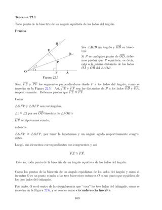Teorema 22.1
Todo punto de la bisectriz de un ángulo equidista de los lados del ángulo.
Prueba
Figura 22.5
Sea ∠AOB un ángulo y
−
−
→
OD su bisec-
triz.
Si P es cualquier punto de
−
−
→
OD, debe-
mos probar que P equidista, es decir,
está a la misma distancia de los lados
−
→
OA y
−
−
→
OB del ∠AOB.
Sean PE y PF los segmentos perpendiculares desde P a los lados del ángulo, como se
muestra en la Figura 22.5. Así, PE y PF son las distancias de P a los lados
−
−
→
OB y
−
→
OA,
respectivamente. Debemos probar que PE ∼
= PF.
Como
4OEP y 4OFP son rectángulos,
∠1 ∼
= ∠2 por ser
−
−
→
OD bisectriz de ∠AOB y
OP es hipotenusa común,
entonces
4OEP ∼
= 4OFP, por tener la hipotenusa y un ángulo agudo respectivamente congru-
entes.
Luego, sus elementos correspondientes son congruentes y así
PE ∼
= PF.
Esto es, todo punto de la bisectriz de un ángulo equidista de los lados del ángulo.
Como los puntos de la bisectriz de un ángulo equidistan de los lados del ángulo y como el
incentro O es un punto común a las tres bisectrices entonces O es un punto que equidista de
los tres lados del triángulo.
Por tanto, O es el centro de la circunferencia que “ toca” los tres lados del triángulo, como se
muestra en la Figura 22.6, y se conoce como circunferencia inscrita.
160
 