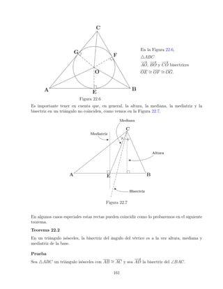 Figura 22.6
En la Figura 22.6,
4ABC
−
→
AO,
−
−
→
BO y
−
→
CO bisectrices
OE ∼
= OF ∼
= OG.
Es importante tener en cuenta que, en general, la altura, la mediana, la mediatriz y la
bisectriz en un triángulo no coinciden, como vemos en la Figura 22.7.
Figura 22.7
En algunos casos especiales estas rectas pueden coincidir como lo probaremos en el siguiente
teorema.
Teorema 22.2
En un triángulo isósceles, la bisectriz del ángulo del vértice es a la vez altura, mediana y
mediatriz de la base.
Prueba
Sea 4ABC un triángulo isósceles con AB ∼
= AC y sea
−
−
→
AD la bisectriz del ∠BAC.
161
 