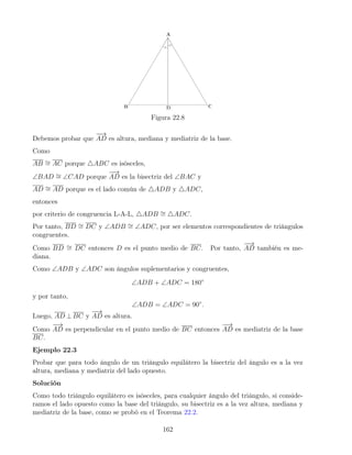 Figura 22.8
Debemos probar que
−
−
→
AD es altura, mediana y mediatriz de la base.
Como
AB ∼
= AC porque 4ABC es isósceles,
∠BAD ∼
= ∠CAD porque
−
−
→
AD es la bisectriz del ∠BAC y
AD ∼
= AD porque es el lado común de 4ADB y 4ADC,
entonces
por criterio de congruencia L-A-L, 4ADB ∼
= 4ADC.
Por tanto, BD ∼
= DC y ∠ADB ∼
= ∠ADC, por ser elementos correspondientes de triángulos
congruentes.
Como BD ∼
= DC entonces D es el punto medio de BC. Por tanto,
−
−
→
AD también es me-
diana.
Como ∠ADB y ∠ADC son ángulos suplementarios y congruentes,
∠ADB + ∠ADC = 180◦
y por tanto,
∠ADB = ∠ADC = 90◦
.
Luego, AD ⊥ BC y
−
−
→
AD es altura.
Como
−
−
→
AD es perpendicular en el punto medio de BC entonces
−
−
→
AD es mediatriz de la base
BC.
Ejemplo 22.3
Probar que para todo ángulo de un triángulo equilátero la bisectriz del ángulo es a la vez
altura, mediana y mediatriz del lado opuesto.
Solución
Como todo triángulo equilátero es isósceles, para cualquier ángulo del triángulo, si conside-
ramos el lado opuesto como la base del triángulo, su bisectriz es a la vez altura, mediana y
mediatriz de la base, como se probó en el Teorema 22.2.
162
 