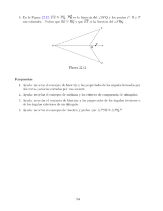 4. En la Figura 22.12, PS ∼
= PQ,
−
→
PR es la bisectriz del ∠SPQ y los puntos P, R y T
son colineales. Probar que SR ∼
= RQ y que
−
→
RT es la bisectriz del ∠SRQ.
Figura 22.12
Respuestas
1. Ayuda: recordar el concepto de bisectriz y las propiedades de los ángulos formados por
dos rectas paralelas cortadas por una secante.
2. Ayuda: recordar el concepto de mediana y los criterios de congruencia de triángulos.
3. Ayuda: recordar el concepto de bisectriz y las propiedades de los ángulos interiores o
de los ángulos exteriores de un triángulo.
4. Ayuda: recordar el concepto de bisectriz y probar que 4PSR ∼
= 4PQR.
164
 