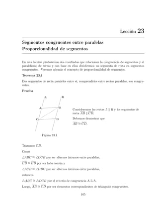 Lección 23
Segmentos congruentes entre paralelas
Proporcionalidad de segmentos
En esta lección probaremos dos resultados que relacionan la congruencia de segmentos y el
paralelismo de rectas y con base en ellos dividiremos un segmento de recta en segmentos
congruentes. Veremos además el concepto de proporcionalidad de segmentos.
Teorema 23.1
Dos segmentos de recta paralelos entre sí, comprendidos entre rectas paralelas, son congru-
entes.
Prueba
Figura 23.1
Consideremos las rectas L k R y los segmentos de
recta AB k CD.
Debemos demostrar que
AB ∼
= CD.
Trazamos CB.
Como
∠ABC ∼
= ∠DCB por ser alternos internos entre paralelas,
CB ∼
= CB por ser lado común y
∠ACB ∼
= ∠DBC por ser alternos internos entre paralelas,
entonces
4ABC ∼
= 4DCB por el criterio de congruencia A-L-A.
Luego, AB ∼
= CD por ser elementos correspondientes de triángulos congruentes.
165
 