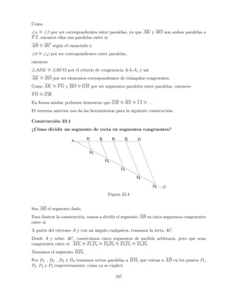 Como
∠α ∼
= ∠β por ser correspondientes entre paralelas, ya que AK y BO son ambas paralelas a
FJ, entonces ellas son paralelas entre sí,
AB ∼
= BC según el enunciado y
∠ϑ ∼
= ∠ϕ por ser correspondientes entre paralelas,
entonces
4ABK ∼
= 4BCO por el criterio de congruencia A-L-A, y así
AK ∼
= BO por ser elementos correspondientes de triángulos congruentes.
Como AK ∼
= FG y BO ∼
= GH por ser segmentos paralelos entre paralelas, entonces
FG ∼
= GH.
En forma similar podemos demostrar que GH ∼
= HI ∼
= IJ ∼
= . . .
El teorema anterior nos da las herramientas para la siguiente construcción.
Construcción 23.1
¿Cómo dividir un segmento de recta en segmentos congruentes?
Figura 23.4
Sea AB el segmento dado.
Para ilustrar la construcción, vamos a dividir el segmento AB en cinco segmentos congruentes
entre sí.
A partir del extremo A y con un ángulo cualquiera, trazamos la recta AC.
Desde A y sobre AC, construimos cinco segmentos de medida arbitraria, pero que sean
congruentes entre sí: AD1
∼
= D1D2
∼
= D2D3
∼
= D3D4
∼
= D4D5.
Trazamos el segmento BD5.
Por D1 , D2 , D3 y D4 trazamos rectas paralelas a BD5 que cortan a AB en los puntos P1,
P2, P3 y P4 respectivamente, como ya se explicó.
167
 