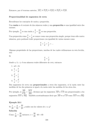 Entonces, por el teorema anterior, AP1
∼
= P1P2
∼
= P2P3
∼
= P3P4
∼
= P4B.
Proporcionalidad de segmentos de recta
Recordemos los conceptos de razón y proporción.
Una razón es el cociente de dos números reales y una proporción es una igualdad entre dos
razones.
Por ejemplo,
3
4
es una razón y
3
7
=
18
42
es una proporción.
Una proporción como
a
b
=
c
d
se conoce como una proporción simple, porque tiene sólo cuatro
números, pero podemos tener proporciones con igualdad de varias razones como
a
b
=
c
d
=
e
f
= ...
Algunas propiedades de las proporciones, muchas de las cuales utilizaremos en esta lección,
son:
Si
a
b
=
c
d
donde a, b, c y d son números reales diferentes de cero, entonces
1. ad = bc
2.
a
c
=
b
d
3.
d
b
=
c
a
4.
b
a
=
d
c
.
Dos segmentos de recta son proporcionales a otros dos segmentos, si la razón entre las
medidas de los dos primeros es igual a la razón entre las medidas de los otros dos.
Por ejemplo, si
AB
CD
=
MN
RQ
, decimos que los segmentos AB y CD son proporcionales a los
segmentos MN y RQ. También acostumbramos decir que AB es a CD como MN es a RQ.
Ejemplo 23.1
Si
x
40
=
y
50
=
30
20
, ¿cuáles son los valores de x y y?
Solución
Como
x
40
=
30
20
entonces x =
30
20
· 40 = 60
168
 